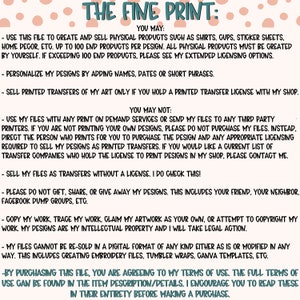 May include: A white background with pink polka dots and black text outlining the terms of use for a digital design file. The text reads "THE FINE PRINT: YOU MAY: - USE THIS FILE TO CREATE AND SELL PHYSICAL PRODUCTS SUCH AS SHIRTS, GUPS, STICKER SHEETS, HOME DECOR, ETC. UP TO 100 END PRODUCTS PER DESIGN. ALL PHYSICAL PRODUCTS MUST BE CREATED BY YOURSELF. IF EXCEEDING 100 END PRODUCTS, PLEASE SEE MY EXTENDED LICENSING OPTIONS. - PERSONALIZE MY DESIGNS BY ADDING NAMES, DATES OR SHORT PHRASES. - SELL PRINTED TRANSFERS OF MY ART ONLY IF YOU HOLD A PRINTED TRANSFER LICENSE WITH MY SHOP. YOU MAY NOT: - USE MY FILES WITH ANY PRINT ON DEMAND SERVICES OR SEND MY FILES TO ANY THIRD PARTY PRINTERS. IF YOU ARE NOT PRINTING YOUR OWN DESIGNS, PLEASE DO NOT PURCHASE MY FILES. INSTEAD, DIRECT THE PERSON WHO PRINTS FOR YOU TO PURCHASE THE DESIGN AND ANY APPROPRIATE LICENSING REQUIRED TO SELL MY DESIGNS AS PRINTED TRANSFERS. IF YOU WOULD LIKE A CURRENT LIST OF TRANSFER COMPANIES WHO HOLD THE LICENSE TO PRINT DESIGNS IN MY SHOP, PLEASE CONTACT ME. - SELL MY FILES AS TRANSFERS WITHOUT A LICENSE. I DO CHECK THIS! - PLEASE DO NOT GIFT, SHARE, OR GIVE AWAY MY DESIGNS. THIS INCLUDES YOUR FRIEND, YOUR NEIGHBOR, FACEBOOK DUMP GROUPS, ETC. - COPY MY WORK, TRACE MY WORK, CLAIM MY ARTWORK AS YOUR OWN, OR ATTEMPT TO COPYRIGHT MY WORK. MY DESIGNS ARE MY INTELLECTUAL PROPERTY AND I WILL TAKE LEGAL ACTION. - MY FILES CANNOT BE RE-SOLD IN A DIGITAL FORMAT OF ANY KIND EITHER AS IS OR MODIFIED IN ANY WAY. THIS INCLUDES CREATING EMBROIDERY FILES, TUMBLER WRAPS, CANVA TEMPLATES, ETC. - BY PURCHASING THIS FILE, YOU ARE AGREEING TO MY TERMS OF USE. THE FULL TERMS OF USE CAN BE FOUND IN THE ITEM DESCRIPTION/DETAILS. I ENCOURAGE YOU TO READ THESE IN THEIR ENTIRETY BEFORE MAKING A PURCHASE."