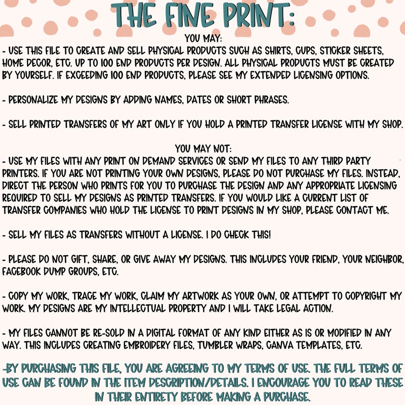 Pu&ograve; includere: Uno sfondo bianco con pois rosa e testo nero che descrive i termini di utilizzo per un file di progettazione digitale. Il testo recita "THE FINE PRINT: YOU MAY: - USE THIS FILE TO CREATE AND SELL PHYSICAL PRODUCTS SUCH AS SHIRTS, GUPS, STICKER SHEETS, HOME DECOR, ETC. UP TO 100 END PRODUCTS PER DESIGN. ALL PHYSICAL PRODUCTS MUST BE CREATED BY YOURSELF. IF EXCEEDING 100 END PRODUCTS, PLEASE SEE MY EXTENDED LICENSING OPTIONS. - PERSONALIZE MY DESIGNS BY ADDING NAMES, DATES OR SHORT PHRASES. - SELL PRINTED TRANSFERS OF MY ART ONLY IF YOU HOLD A PRINTED TRANSFER LICENSE WITH MY SHOP. YOU MAY NOT: - USE MY FILES WITH ANY PRINT ON DEMAND SERVICES OR SEND MY FILES TO ANY THIRD PARTY PRINTERS. IF YOU ARE NOT PRINTING YOUR OWN DESIGNS, PLEASE DO NOT PURCHASE MY FILES. INSTEAD, DIRECT THE PERSON WHO PRINTS FOR YOU TO PURCHASE THE DESIGN AND ANY APPROPRIATE LICENSING REQUIRED TO SELL MY DESIGNS AS PRINTED TRANSFERS. IF YOU WOULD LIKE A CURRENT LIST OF TRANSFER COMPANIES WHO HOLD THE LICENSE TO PRINT DESIGNS IN MY SHOP, PLEASE CONTACT ME. - SELL MY FILES AS TRANSFERS WITHOUT A LICENSE. I DO CHECK THIS! - PLEASE DO NOT GIFT, SHARE, OR GIVE AWAY MY DESIGNS. THIS INCLUDES YOUR FRIEND, YOUR NEIGHBOR, FACEBOOK DUMP GROUPS, ETC. - COPY MY WORK, TRACE MY WORK, CLAIM MY ARTWORK AS YOUR OWN, OR ATTEMPT TO COPYRIGHT MY WORK. MY DESIGNS ARE MY INTELLECTUAL PROPERTY AND I WILL TAKE LEGAL ACTION. - MY FILES CANNOT BE RE-SOLD IN A DIGITAL FORMAT OF ANY KIND EITHER AS IS OR MODIFIED IN ANY WAY. THIS INCLUDES CREATING EMBROIDERY FILES, TUMBLER WRAPS, CANVA TEMPLATES, ETC. - BY PURCHASING THIS FILE, YOU ARE AGREEING TO MY TERMS OF USE. THE FULL TERMS OF USE CAN BE FOUND IN THE ITEM DESCRIPTION/DETAILS. I ENCOURAGE YOU TO READ THESE IN THEIR ENTIRETY BEFORE MAKING A PURCHASE."