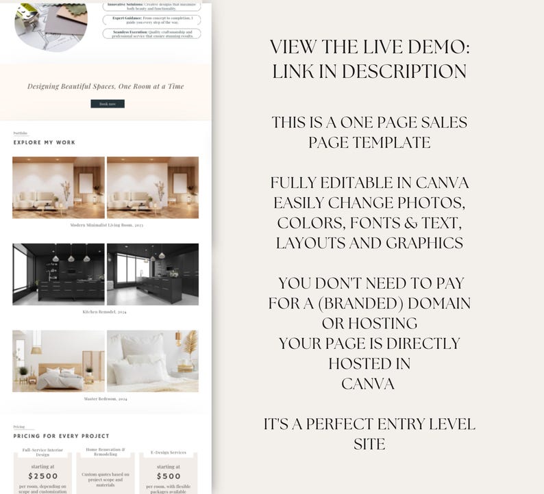 May include: A website mockup for an interior design business. The website features a clean, modern design with a white background and black text. The website includes a section showcasing the designer's work, a pricing section, and a call to action to view the live demo. The text on the website reads: "Designing Beautiful Spaces. One Room at a Time", "Explore My Work", "Pricing for Every Project", "View the Live Demo: Link in Description", "This is a One Page Sales Page Template", "Fully Editable in Canva. Easily Change Photos, Colors, Fonts & Text, Layouts and Graphics", "You Don't Need to Pay for a (Branded) Domain or Hosting. Your Page is Directly Hosted in Canva", "It's a Perfect Entry Level Site", "Starting at $2500", "Starting at $500".