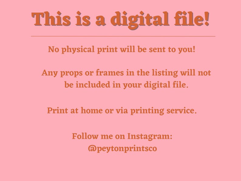 Pu&ograve; includere: Uno sfondo rosa con testo bianco che dice "This is a digital file!"  Il testo continua con "No physical print will be sent to you!"  "Any props or frames in the listing will not be included in your digital file."  "Print at home or via printing service."  "Follow me on Instagram: @peytonprintsco"