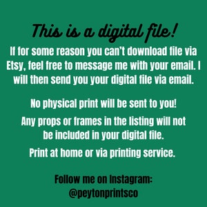 May include: Text on a green background that reads: "This is a digital file! If for some reason you can't download file via Etsy, feel free to message me with your email. I will then send you your digital file via email. No physical print will be sent to you! Any props or frames in the listing will not be included in your digital file. Print at home or via printing service. Follow me on Instagram: @peytonprintsco"