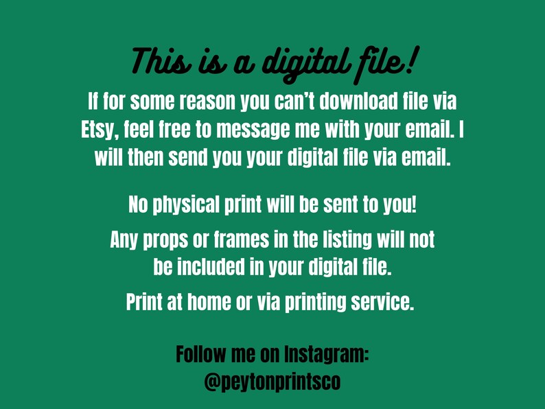 May include: Text on a green background that reads: "This is a digital file! If for some reason you can't download file via Etsy, feel free to message me with your email. I will then send you your digital file via email. No physical print will be sent to you! Any props or frames in the listing will not be included in your digital file. Print at home or via printing service. Follow me on Instagram: @peytonprintsco"