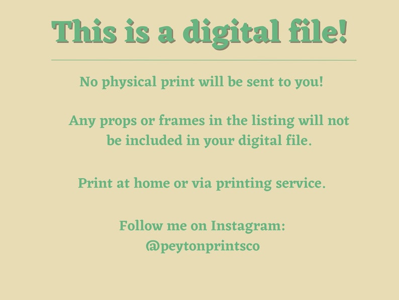 May include: Text on a light beige background that reads "This is a digital file! No physical print will be sent to you! Any props or frames in the listing will not be included in your digital file. Print at home or via printing service. Follow me on Instagram: @peytonprintsco"