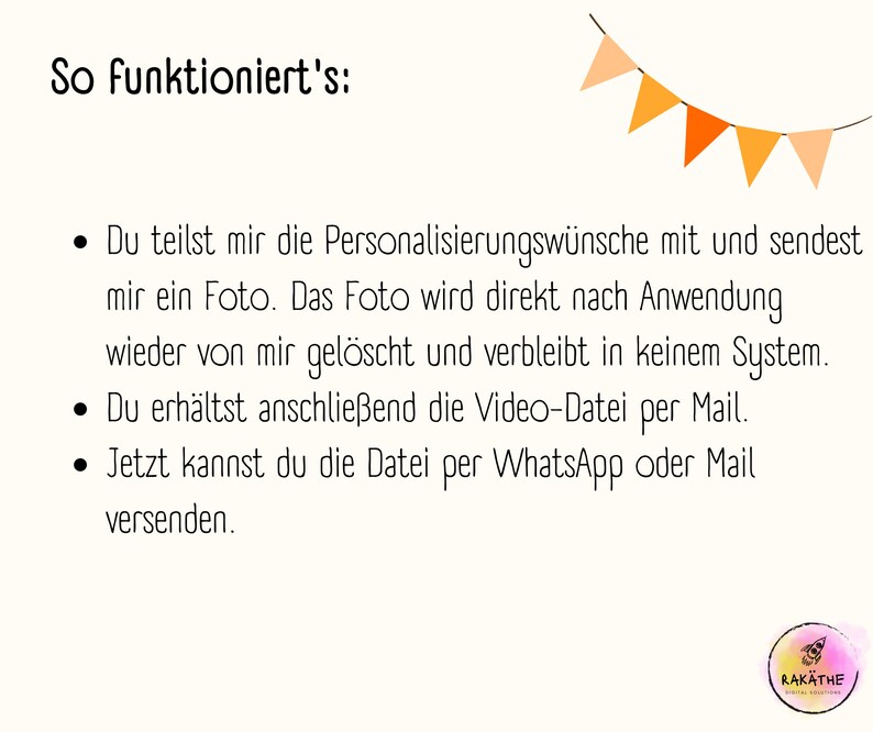 Puede incluir: Un gr&aacute;fico de texto con una lista de instrucciones sobre c&oacute;mo utilizar un servicio. El texto dice: "So funktioniert's: &bull; Du teilst mir die Personalisierungsw&uuml;nsche mit und sendest mir ein Foto. Das Foto wird direkt nach Anwendung wieder von mir gel&ouml;scht und verbleibt in keinem System. &bull; Du erh&auml;ltst anschliessend die Video-Datei per Mail. &bull; Jetzt kannst du die Datei per WhatsApp oder Mail versenden."