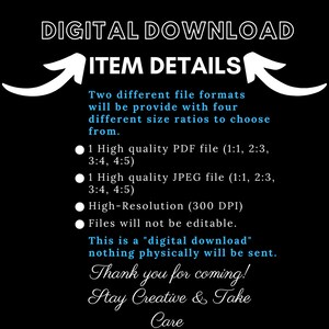 May include: Digital download graphic with white text on a black background. The text reads "DIGITAL DOWNLOAD" and "ITEM DETAILS". The graphic also includes a white arrow pointing up and a white arrow pointing down. The text below the arrows reads "Two different file formats will be provide with four different size ratios to choose from." The graphic also includes a list of file formats and sizes, including PDF and JPEG files. The text also reads "High-Resolution (300 DPI)" and "Files will not be editable." The graphic also includes the text "This is a "digital download" nothing physically will be sent." The graphic also includes the text "Thank you for coming! Stay Creative & Take Care."