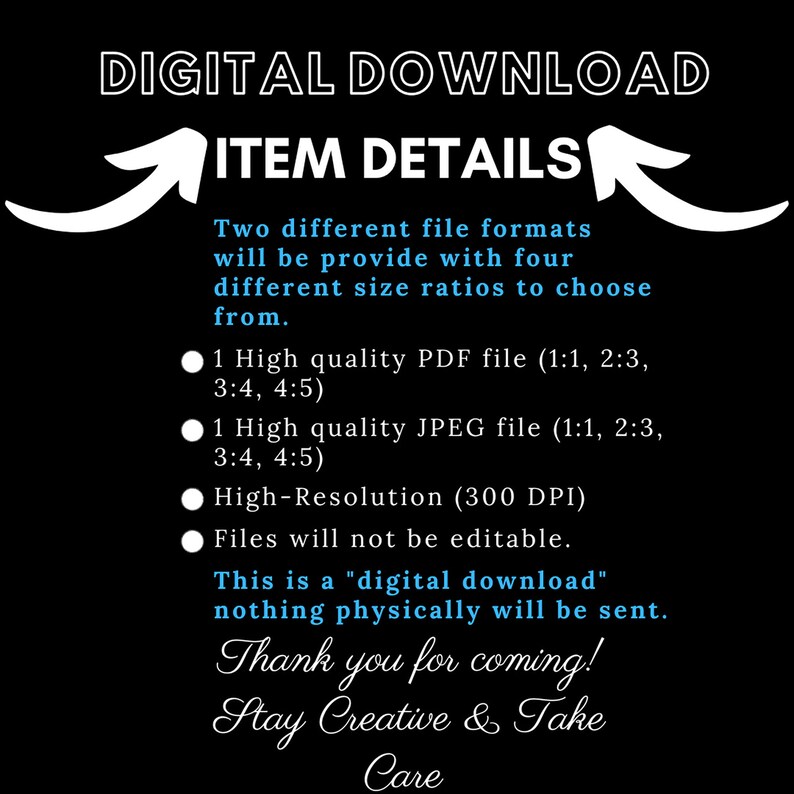 May include: Digital download graphic with white text on a black background. The text reads "DIGITAL DOWNLOAD" and "ITEM DETAILS". The graphic also includes a white arrow pointing up and a white arrow pointing down. The text below the arrows reads "Two different file formats will be provide with four different size ratios to choose from." The graphic also includes a list of file formats and sizes, including PDF and JPEG files. The text also reads "High-Resolution (300 DPI)" and "Files will not be editable." The graphic also includes the text "This is a "digital download" nothing physically will be sent." The graphic also includes the text "Thank you for coming! Stay Creative & Take Care."