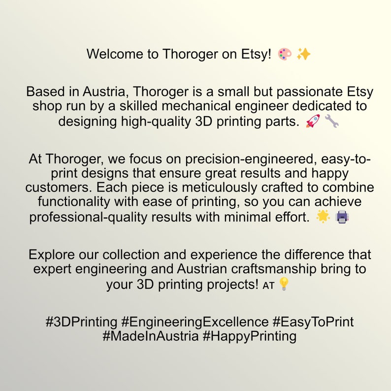 May include: Text overlay on a white background with a colorful paint palette and a star emoji. The text reads: "Welcome to Thoroger on Etsy!"  "Based in Austria, Thoroger is a small but passionate Etsy shop run by a skilled mechanical engineer dedicated to designing high-quality 3D printing parts."  "At Thoroger, we focus on precision-engineered, easy-to-print designs that ensure great results and happy customers. Each piece is meticulously crafted to combine functionality with ease of printing, so you can achieve professional-quality results with minimal effort."  "Explore our collection and experience the difference that expert engineering and Austrian craftsmanship bring to your 3D printing projects! AT"  "#3DPrinting #EngineeringExcellence #EasyToPrint #MadeInAustria #HappyPrinting"