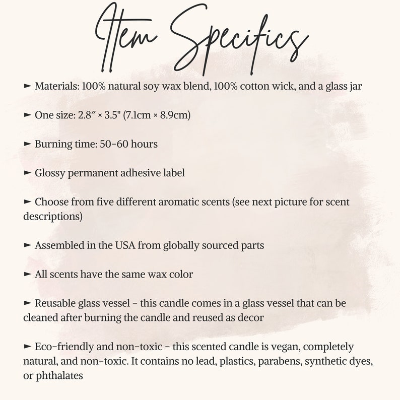 May include: A text-based description of a soy wax candle in a glass jar. The candle is 2.8 inches by 3.5 inches (7.1 cm by 8.9 cm) and has a burn time of 50-60 hours. The candle is made with 100% natural soy wax and a 100% cotton wick. The candle is available in five different scents. The candle is assembled in the USA from globally sourced parts. The candle is eco-friendly and non-toxic. It is vegan and contains no lead, plastics, parabens, synthetic dyes, or phthalates.