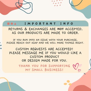 May include: A teal blue box with white text that reads "IMPORTANT INFO" and contains information about returns, exchanges, and custom requests. The text reads: "Returns & Exchanges are not accepted, as our products are made to order. If you run into an issue with your purchase, please reach out asap and we will make things right. Custom requests are accepted! Please message me if you would like a custom product or design made for you. Thank you for supporting my small business!" The box is surrounded by pink, yellow, and blue abstract shapes.