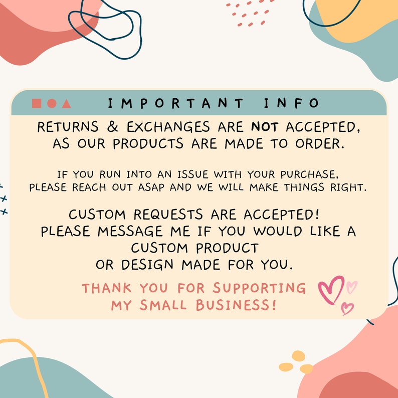 May include: A teal blue box with white text that reads "IMPORTANT INFO" and contains information about returns, exchanges, and custom requests. The text reads: "Returns & Exchanges are not accepted, as our products are made to order. If you run into an issue with your purchase, please reach out asap and we will make things right. Custom requests are accepted! Please message me if you would like a custom product or design made for you. Thank you for supporting my small business!" The box is surrounded by pink, yellow, and blue abstract shapes.