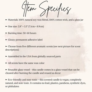 May include: A text description of a soy wax candle in a glass jar. The candle is 2.8 inches by 3.5 inches (7.1 cm by 8.9 cm) and has a burn time of 50-60 hours. The candle is made with 100% natural soy wax and a 100% cotton wick. The candle is available in five different scents. The candle is assembled in the USA from globally sourced parts. The candle is eco-friendly and non-toxic. It is vegan and contains no lead, plastics, parabens, synthetic dyes, or phthalates.