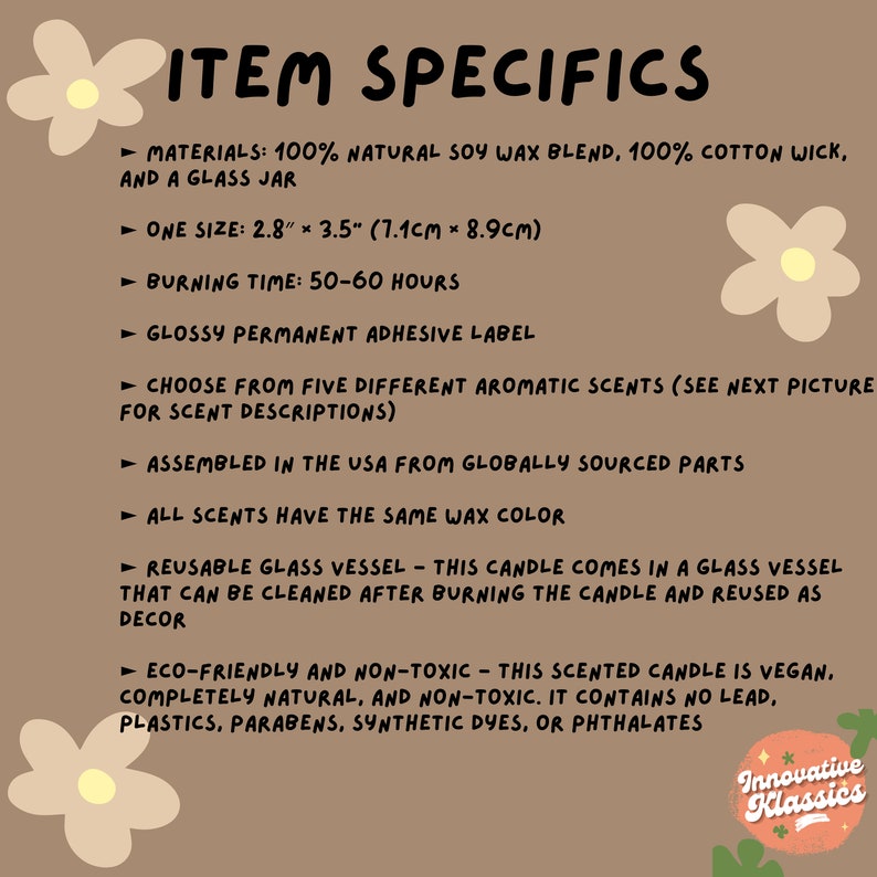 May include: A text-based graphic with a brown background and white text outlining the details of a soy wax candle. The candle is made with 100% natural soy wax blend, 100% cotton wick, and comes in a glass jar. The candle is 2.8 inches by 3.5 inches (7.1 cm by 8.9 cm) and has a burn time of 50-60 hours. The candle is assembled in the USA from globally sourced parts and is eco-friendly and non-toxic. The candle is vegan and contains no lead, plastics, parabens, synthetic dyes, or phthalates.