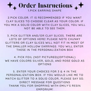 May include: Order instructions for custom earrings. Choose from a variety of earring shapes, colors, glitter, and clay slices.  You can also add foil in silver, gold, or rose gold.  Enter your choices in the personalization box.