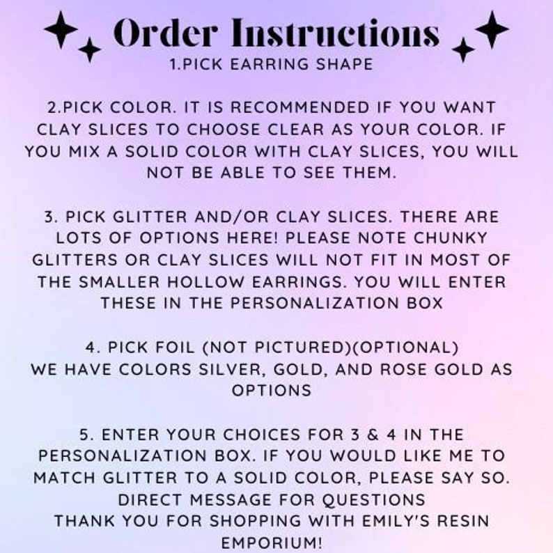 May include: Order instructions for custom earrings. Choose from a variety of earring shapes, colors, glitter, and clay slices.  You can also add foil in silver, gold, or rose gold.  Enter your choices in the personalization box.