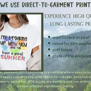 May include: White t-shirt with a colorful graphic that says "I'm breaking up with you until fall have a great SUMMER". The text is surrounded by colorful paint splatters. The image is accompanied by text that says "WE USE DIRECT-TO-GARMENT PRINT" and "EXPERIENCE HIGH QUALITY, LONG LASTING PRINTS". The text also lists the benefits of direct-to-garment printing, including "won't crack or peel", "rated for 50+ washings", "soft fabric", and "state of the are print".