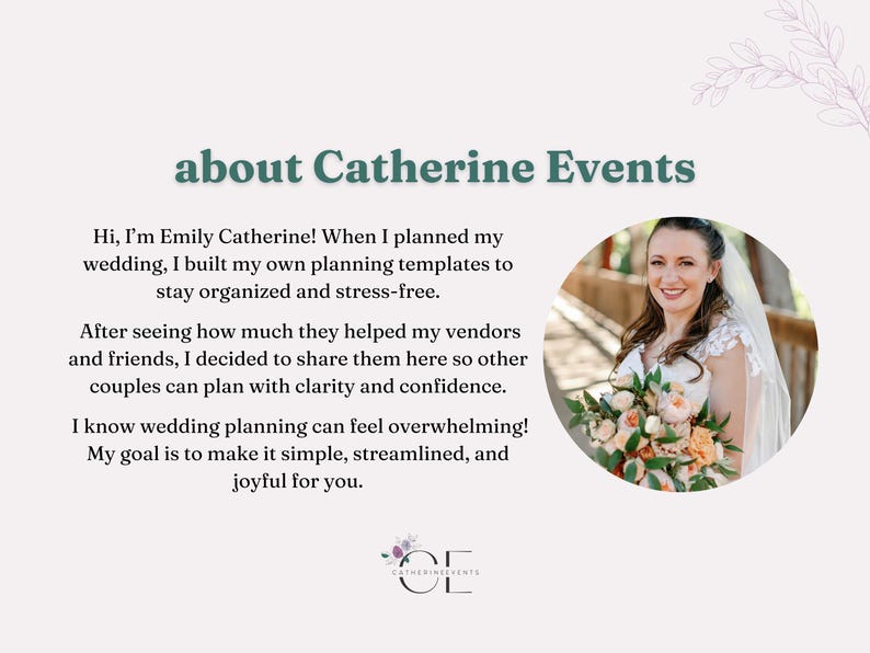 A slide sharing more about Catherine Events featuring a photo of the founder. Hi! My name is Emily Catherine. I planned my own large wedding using the Google templates you can find in my shop. At the encouragement of my wedding vendors and friends, I'm excited to share these templates with you. I hope they help simplify your wedding planning process. I know it can be overwhelming!