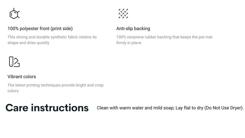 May include: A pet mat with a 100% polyester front and an anti-slip backing made of 100% neoprene rubber. The mat features vibrant colors and is machine washable. Care instructions: Clean with warm water and mild soap; Lay flat to dry (Do Not Use Dryer).