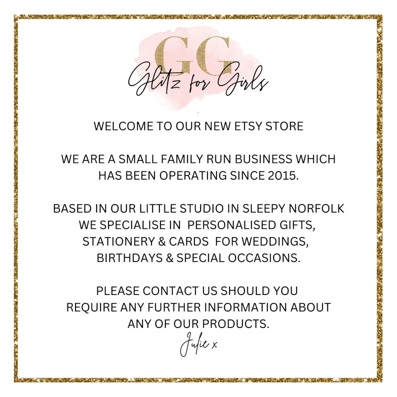 May include: A pink and gold graphic with the text "GG Glitz for Girls" and the text "Welcome to our new Etsy store. We are a small family run business which has been operating since 2015. Based in our little studio in sleepy Norfolk we specialise in personalised gifts, stationery & cards for weddings, birthdays & special occasions. Please contact us should you require any further information about any of our products. Julie x"