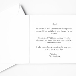 May include: A white card with a message explaining how to add a personalised message to a card. The message says, "Hi there! We are able to print a personalised message inside your card, if you would like to send it straight to you recipient. Please select 'Add Inside Message' from the drop down menu, and enter your message in the personalisation box. It will e printed like this example in the same easy to read, simple black font. With Love Glitz for Girls x"