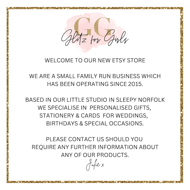 May include: A pink and gold graphic with the text "GG Glitz for Girls" and the text "Welcome to our new Etsy store. We are a small family run business which has been operating since 2015. Based in our little studio in sleepy Norfolk we specialise in personalised gifts, stationery & cards for weddings, birthdays & special occasions. Please contact us should you require any further information about any of our products. Julie x"