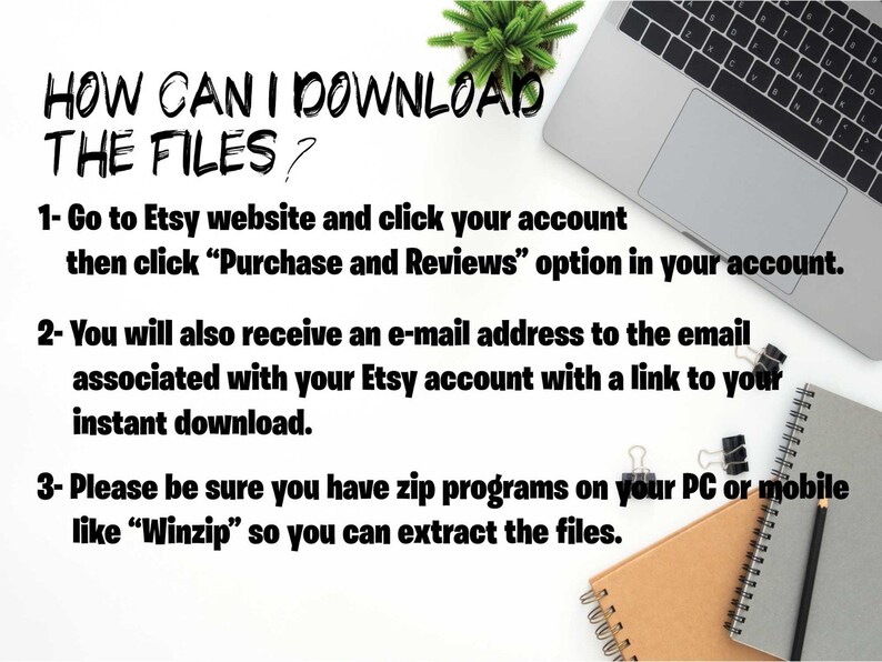 May include: A white background with text explaining how to download files from Etsy. The text reads: "HOW CAN I DOWNLOAD THE FILES? 1- Go to Etsy website and click your account then click "Purchase and Reviews" option in your account. 2- You will also receive an e-mail address to the email associated with your Etsy account with a link to your instant download. 3- Please be sure you have zip programs on your PC or mobile like "Winzip" so you can extract the files."