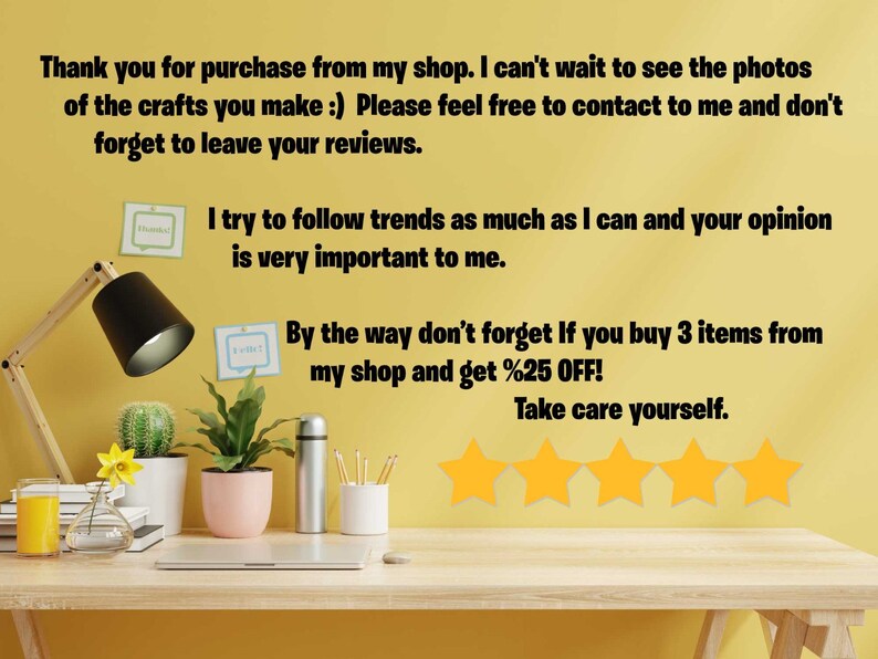 May include: A yellow wall with a desk in front of it. The wall has text that says "Thank you for purchase from my shop. I can't wait to see the photos of the crafts you make :) Please feel free to contact to me and don't forget to leave your reviews. I try to follow trends as much as I can and your opinion is very important to me. By the way don't forget If you buy 3 items from my shop and get %25 OFF! Take care yourself." There are five yellow stars below the text. The desk has a lamp, a cactus, a plant, a glass of orange juice, a vase with a yellow flower, a stack of books, a laptop, a silver thermos, a white cup with pencils, and a pink planter with a plant.