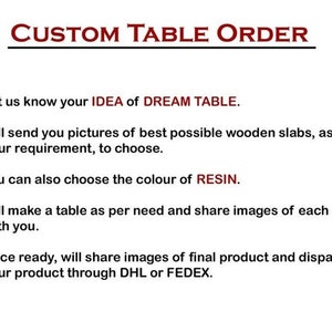 Pode incluir: Uma lista de etapas para encomendar uma mesa personalizada. As etapas incluem: 1. Deixe-nos saber sua ideia de mesa dos sonhos. 2. Enviaremos fotos das melhores placas de madeira poss&iacute;veis, de acordo com suas necessidades, para que voc&ecirc; possa escolher. 3. Voc&ecirc; tamb&eacute;m pode escolher a cor da resina. 4. Faremos uma mesa de acordo com suas necessidades e compartilharemos imagens de cada etapa com voc&ecirc;. 5. Assim que estiver pronta, compartilharemos imagens do produto final e despacharemos seu produto por meio de DHL ou FEDEX.