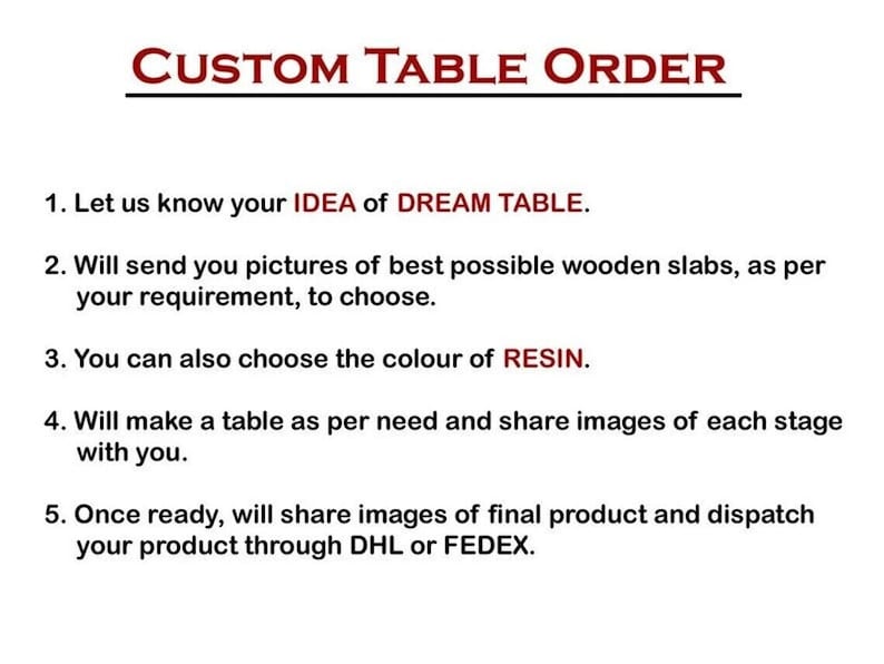 Pode incluir: Uma lista de etapas para encomendar uma mesa personalizada. As etapas incluem: 1. Deixe-nos saber sua ideia de mesa dos sonhos. 2. Enviaremos fotos das melhores placas de madeira poss&iacute;veis, de acordo com suas necessidades, para que voc&ecirc; possa escolher. 3. Voc&ecirc; tamb&eacute;m pode escolher a cor da resina. 4. Faremos uma mesa de acordo com suas necessidades e compartilharemos imagens de cada etapa com voc&ecirc;. 5. Assim que estiver pronta, compartilharemos imagens do produto final e despacharemos seu produto por meio de DHL ou FEDEX.