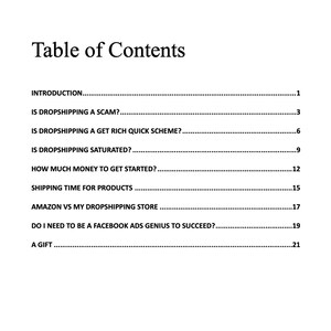 May include: Table of Contents for a guide on dropshipping. Topics include: Is dropshipping a scam? Is dropshipping a get rich quick scheme? Is dropshipping saturated? How much money to get started? Shipping time for products? Amazon vs my dropshipping store? Do I need to be a Facebook ads genius to succeed? A gift.