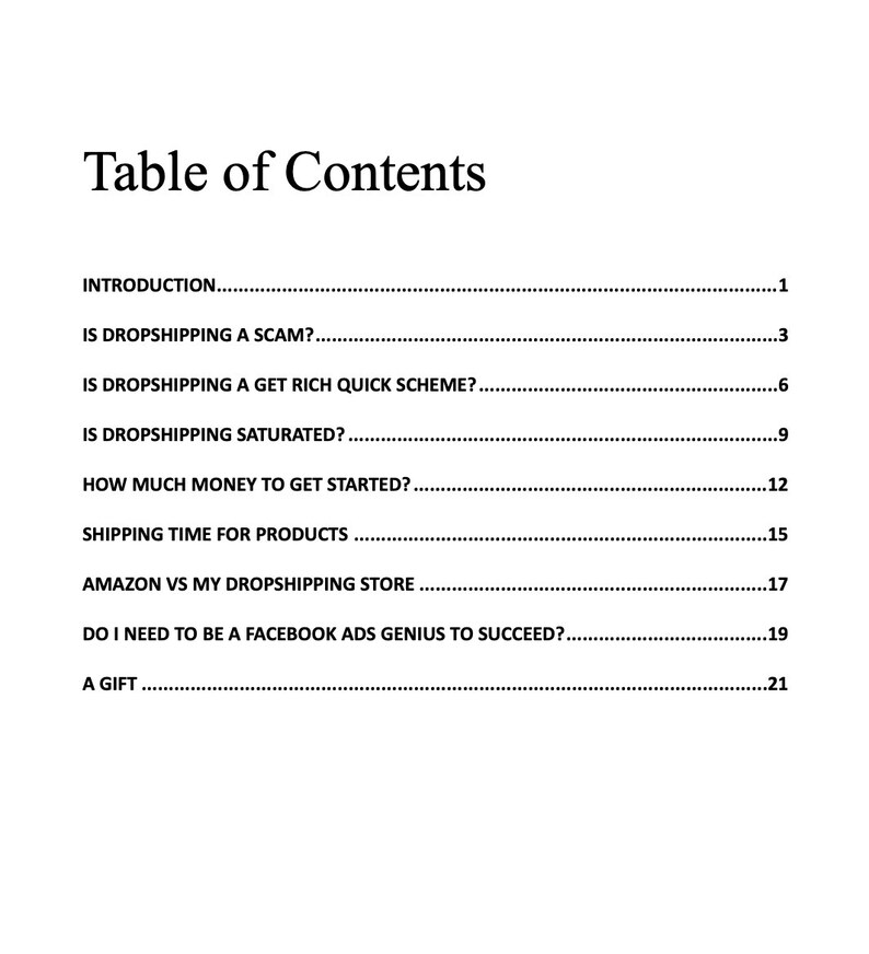 May include: Table of Contents for a guide on dropshipping. Topics include: Is dropshipping a scam? Is dropshipping a get rich quick scheme? Is dropshipping saturated? How much money to get started? Shipping time for products? Amazon vs my dropshipping store? Do I need to be a Facebook ads genius to succeed? A gift.