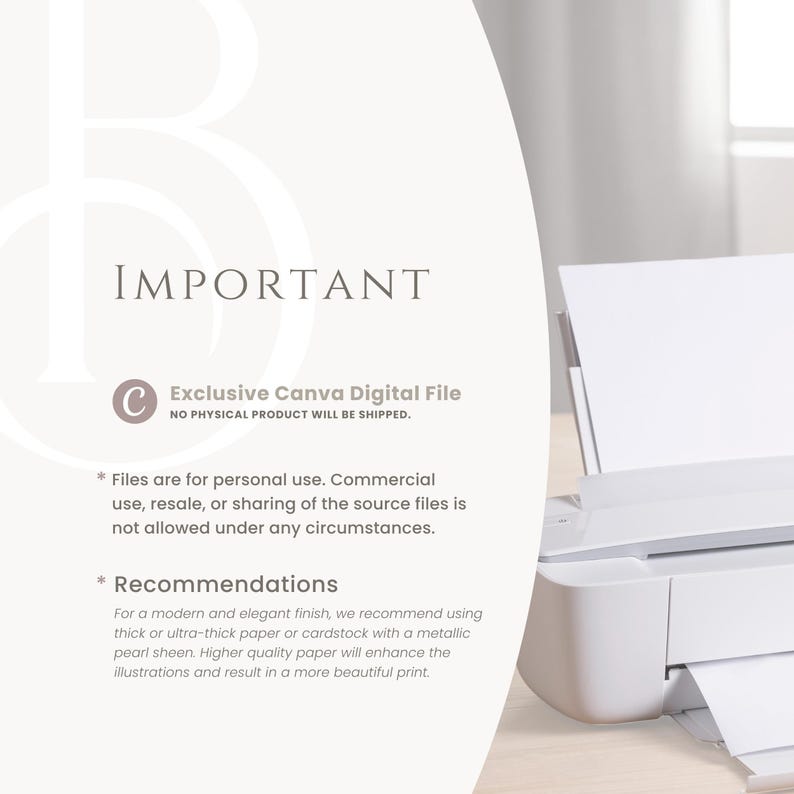 May include: A white text box with the word "IMPORTANT" in black text. Below the text box is a white circle with a black letter "C" inside. The text "Exclusive Canva Digital File" is below the circle. Below the text is the text "NO PHYSICAL PRODUCT WILL BE SHIPPED." Below this text is a list of instructions for using the digital file. The instructions include the text "Files are for personal use. Commercial use, resale, or sharing of the source files is not allowed under any circumstances." and "Recommendations: For a modern and elegant finish, we recommend using thick or ultra-thick paper or cardstock with a metallic pearl sheen. Higher quality paper will enhance the illustrations and result in a more beautiful print."