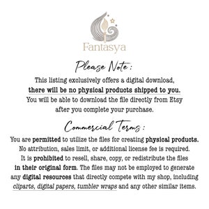 May include: Text on a white background with a black floral design and the word "Fantasya" at the top. The text reads "Please Note: This listing exclusively offers a digital download, there will be no physical products shipped to you. You will be able to download the file directly from Etsy after you complete your purchase. Commercial Terms: You are permitted to utilize the files for creating physical products. No attribution, sales limit, or additional license fee is required. It is prohibited to resell, share, copy, or redistribute the files in their original form. The files may not be employed to generate any digital resources that directly compete with my shop, including clipart, digital papers, tumbler wraps and any other similar items."