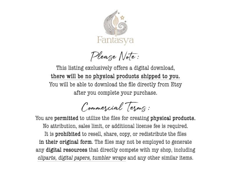 May include: Text on a white background with a black floral design and the word "Fantasya" at the top. The text reads "Please Note: This listing exclusively offers a digital download, there will be no physical products shipped to you. You will be able to download the file directly from Etsy after you complete your purchase. Commercial Terms: You are permitted to utilize the files for creating physical products. No attribution, sales limit, or additional license fee is required. It is prohibited to resell, share, copy, or redistribute the files in their original form. The files may not be employed to generate any digital resources that directly compete with my shop, including clipart, digital papers, tumbler wraps and any other similar items."