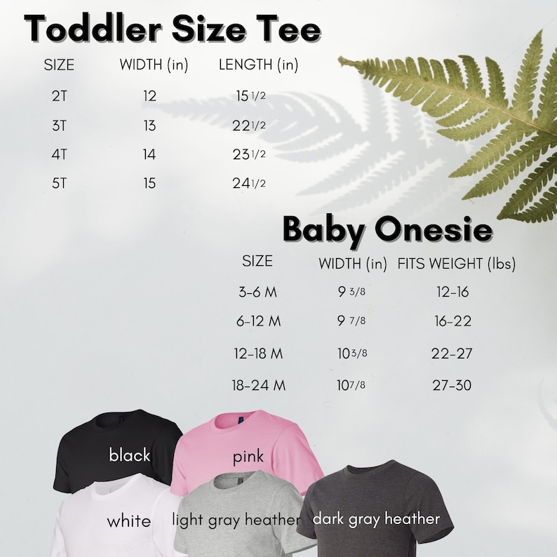 May include: Chart showing toddler tee sizes and measurements in inches, and baby onesie sizes and measurements in inches and weight in pounds. The chart is displayed on a white background with a green fern leaf shadow.  The chart is accompanied by a visual representation of the different colours available for the products: black, white, pink, light grey heather, and dark grey heather.