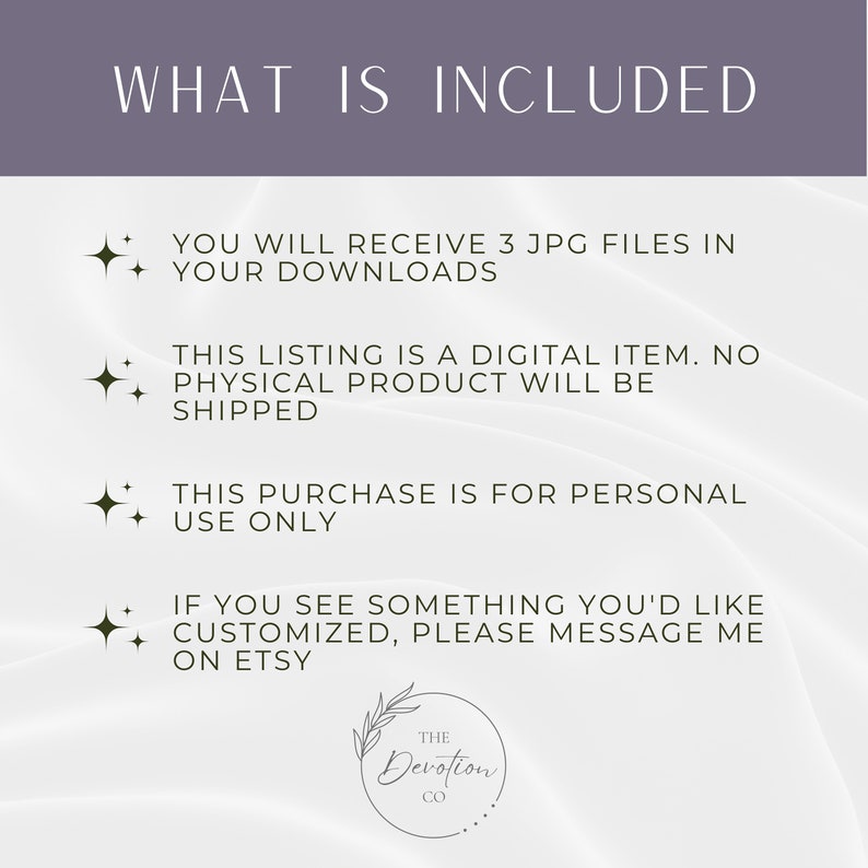 Pu&ograve; includere: Testo su uno sfondo bianco con un motivo floreale decorativo in basso. Il testo recita: "WHAT IS INCLUDED"  "YOU WILL RECEIVE 3 JPG FILES IN YOUR DOWNLOADS"  "THIS LISTING IS A DIGITAL ITEM. NO PHYSICAL PRODUCT WILL BE SHIPPED"  "THIS PURCHASE IS FOR PERSONAL USE ONLY"  "IF YOU SEE SOMETHING YOU'D LIKE CUSTOMIZED, PLEASE MESSAGE ME ON ETSY"  "THE DEVOTION CO"