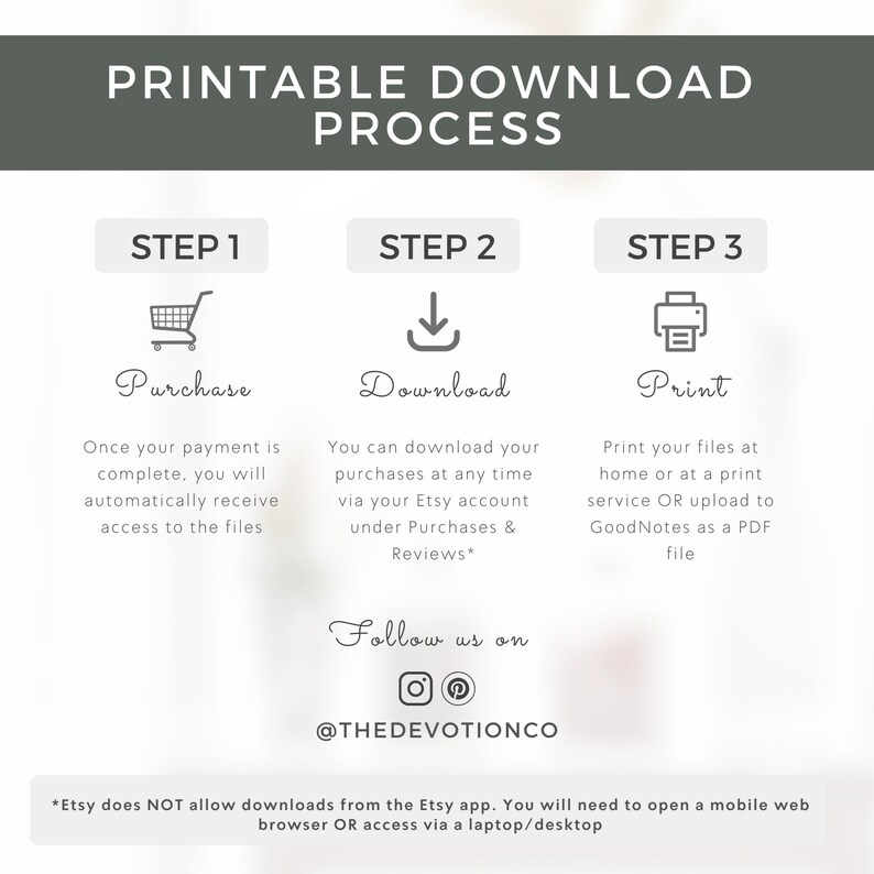 May include: Printable download process infographic with three steps: purchase, download, and print. The infographic includes icons for each step and instructions on how to complete each step. The text at the bottom of the infographic states that Etsy does not allow downloads from the Etsy app. You will need to open a mobile web browser or access via a laptop/desktop.