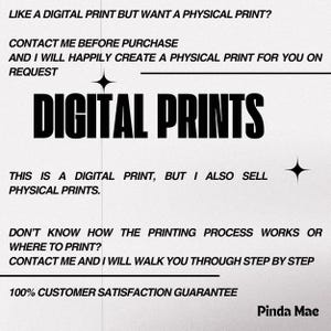 Op de afbeelding: Zwart-witte tekst op een witte achtergrond. De tekst luidt "LIKE A DIGITAL PRINT BUT WANT A PHYSICAL PRINT? CONTACT ME BEFORE PURCHASE AND I WILL HAPPILY CREATE A PHYSICAL PRINT FOR YOU ON REQUEST DIGITAL PRINTS THIS IS A DIGITAL PRINT, BUT I ALSO SELL PHYSICAL PRINTS. DON'T KNOW HOW THE PRINTING PROCESS WORKS OR WHERE TO PRINT? CONTACT ME AND I WILL WALK YOU THROUGH STEP BY STEP 100% CUSTOMER SATISFACTION GUARANTEE Pinda Mae"