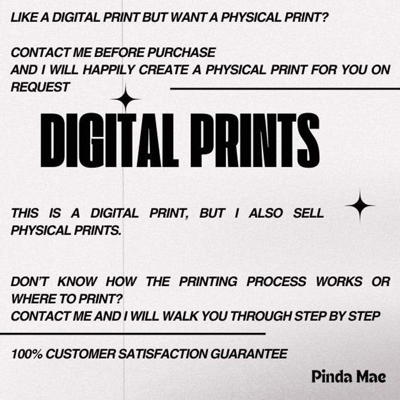 Op de afbeelding: Zwart-witte tekst op een witte achtergrond. De tekst luidt "LIKE A DIGITAL PRINT BUT WANT A PHYSICAL PRINT? CONTACT ME BEFORE PURCHASE AND I WILL HAPPILY CREATE A PHYSICAL PRINT FOR YOU ON REQUEST DIGITAL PRINTS THIS IS A DIGITAL PRINT, BUT I ALSO SELL PHYSICAL PRINTS. DON'T KNOW HOW THE PRINTING PROCESS WORKS OR WHERE TO PRINT? CONTACT ME AND I WILL WALK YOU THROUGH STEP BY STEP 100% CUSTOMER SATISFACTION GUARANTEE Pinda Mae"