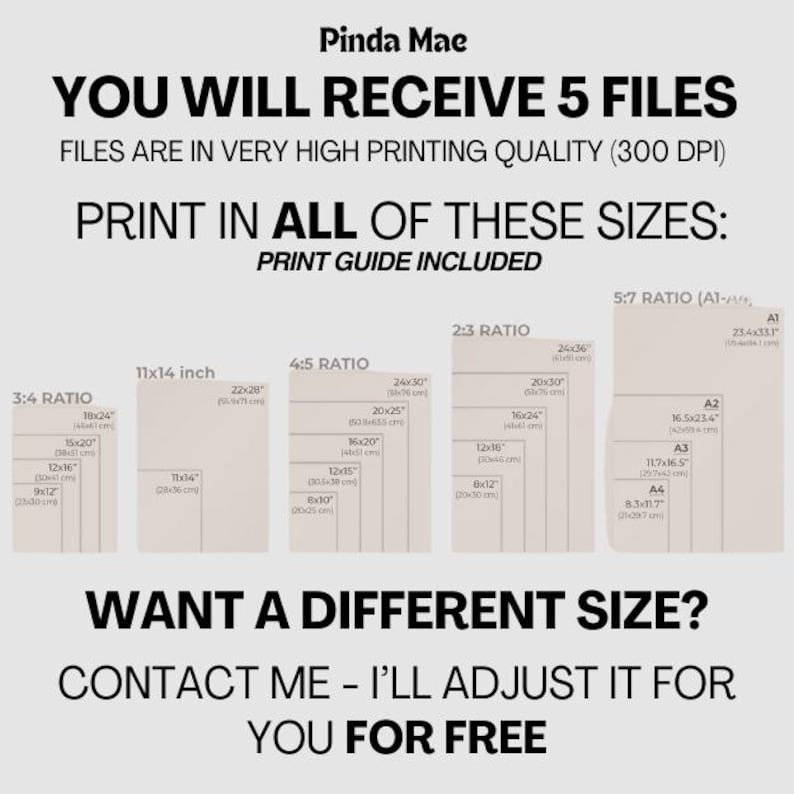 May include: A graphic showing five different print sizes for digital downloads. The sizes are listed in inches and centimeters. The text reads "You will receive 5 files. Files are in very high printing quality (300 DPI). Print in all of these sizes: Print guide included. Want a different size? Contact me - I'll adjust it for you for free."
