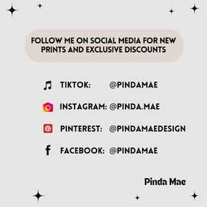 May include: A graphic with a white background and black text. The text says "FOLLOW ME ON SOCIAL MEDIA FOR NEW PRINTS AND EXCLUSIVE DISCOUNTS". Below the text are four social media icons with their corresponding usernames: TikTok: @PINDAMAE, Instagram: @PINDA.MAE, Pinterest: @PINDAMAEDESIGN, Facebook: @PINDAMAE. The text "Pinda Mae" is at the bottom of the graphic.