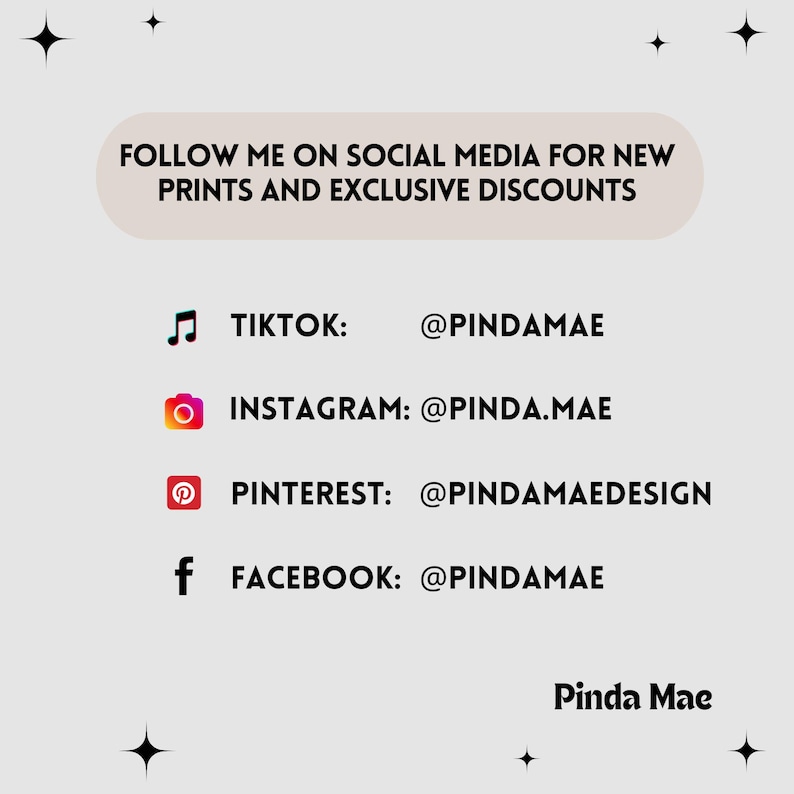 May include: A graphic with a white background and black text. The text says "FOLLOW ME ON SOCIAL MEDIA FOR NEW PRINTS AND EXCLUSIVE DISCOUNTS". Below the text are four social media icons with their corresponding usernames: TikTok: @PINDAMAE, Instagram: @PINDA.MAE, Pinterest: @PINDAMAEDESIGN, Facebook: @PINDAMAE. The text "Pinda Mae" is at the bottom of the graphic.