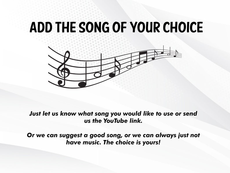 May include: A white background with black text that reads "ADD THE SONG OF YOUR CHOICE". A black musical staff with notes is curved across the page. The text below reads "Just let us know what song you would like to use or send us the YouTube link. Or we can suggest a good song, or we can always just not have music. The choice is yours!"