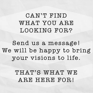 May include: Text on a white background that reads "CAN'T FIND WHAT YOU ARE LOOKING FOR? Send us a message! We will be happy to bring your visions to life. THAT'S WHAT WE ARE HERE FOR!"