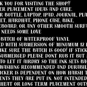 Puede incluir: Texto en blanco y negro sobre fondo negro con instrucciones para aplicar pegatinas de vinilo impermeables. El texto dice: "THANK YOU FOR VISITING THE SHOP!! STICKER PLACEMENT IDEAS AND CARE. WATER BOTTLE, LAPTOP, IPAD, JOURNAL, PLANNER HELMET, HARDHAT, PHONE CASE, BIKE, SKATEBOARD, OR ANY OTHER SMOOTH SURFACE THAT NEEDS SOME LOVE EACH BATCH OF WATERPROOF VINYL TESTED WITH SUBMERSION OF MINIMUM 12 HRS TO MAKE SURE THE BATCH IS GOOD! IF STICKER GETS SUBMERGED PLEASE DON'T RUB IT BUT MAKE SURE TO LET IT AIRDRY SO THE INK SETS BACK UP. HANDWASHING RECOMMENDED AND DURABILITY OF STICKER IS DEPENDENT ON HOW HARSH THE ELEMENTS THEY ARE PUT IN. NOT INTENDED FOR HIGH HEAT OR LONG TERM PLACEMENT OUTSIDE."
