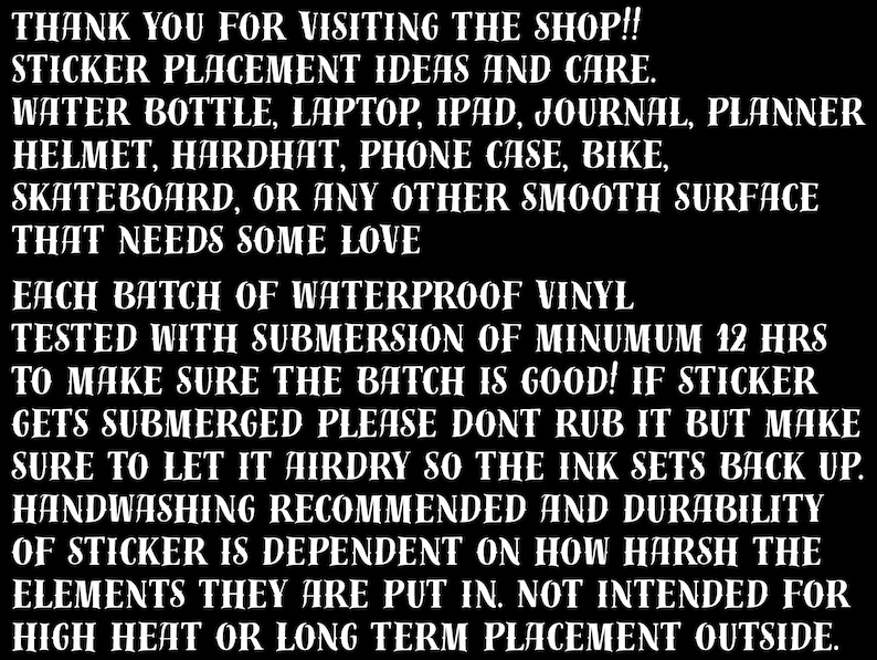 Puede incluir: Texto en blanco y negro sobre fondo negro con instrucciones para aplicar pegatinas de vinilo impermeables. El texto dice: "THANK YOU FOR VISITING THE SHOP!! STICKER PLACEMENT IDEAS AND CARE. WATER BOTTLE, LAPTOP, IPAD, JOURNAL, PLANNER HELMET, HARDHAT, PHONE CASE, BIKE, SKATEBOARD, OR ANY OTHER SMOOTH SURFACE THAT NEEDS SOME LOVE EACH BATCH OF WATERPROOF VINYL TESTED WITH SUBMERSION OF MINIMUM 12 HRS TO MAKE SURE THE BATCH IS GOOD! IF STICKER GETS SUBMERGED PLEASE DON'T RUB IT BUT MAKE SURE TO LET IT AIRDRY SO THE INK SETS BACK UP. HANDWASHING RECOMMENDED AND DURABILITY OF STICKER IS DEPENDENT ON HOW HARSH THE ELEMENTS THEY ARE PUT IN. NOT INTENDED FOR HIGH HEAT OR LONG TERM PLACEMENT OUTSIDE."