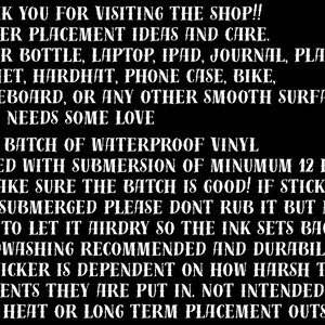 May include: Black and white text on a black background with instructions for applying and caring for waterproof vinyl stickers. The text reads: "THANK YOU FOR VISITING THE SHOP!! STICKER PLACEMENT IDEAS AND CARE. WATER BOTTLE, LAPTOP, IPAD, JOURNAL, PLANNER HELMET, HARDHAT, PHONE CASE, BIKE, SKATEBOARD, OR ANY OTHER SMOOTH SURFACE THAT NEEDS SOME LOVE EACH BATCH OF WATERPROOF VINYL TESTED WITH SUBMERSION OF MINIMUM 12 HRS TO MAKE SURE THE BATCH IS GOOD! IF STICKER GETS SUBMERGED PLEASE DONT RUB IT BUT MAKE SURE TO LET IT AIRDRY SO THE INK SETS BACK UP. HANDWASHING RECOMMENDED AND DURABILITY OF STICKER IS DEPENDENT ON HOW HARSH THE ELEMENTS THEY ARE PUT IN. NOT INTENDED FOR HIGH HEAT OR LONG TERM PLACEMENT OUTSIDE."