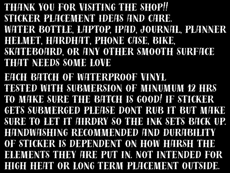 May include: Black and white text on a black background with instructions for applying and caring for waterproof vinyl stickers. The text reads: "THANK YOU FOR VISITING THE SHOP!! STICKER PLACEMENT IDEAS AND CARE. WATER BOTTLE, LAPTOP, IPAD, JOURNAL, PLANNER HELMET, HARDHAT, PHONE CASE, BIKE, SKATEBOARD, OR ANY OTHER SMOOTH SURFACE THAT NEEDS SOME LOVE EACH BATCH OF WATERPROOF VINYL TESTED WITH SUBMERSION OF MINIMUM 12 HRS TO MAKE SURE THE BATCH IS GOOD! IF STICKER GETS SUBMERGED PLEASE DONT RUB IT BUT MAKE SURE TO LET IT AIRDRY SO THE INK SETS BACK UP. HANDWASHING RECOMMENDED AND DURABILITY OF STICKER IS DEPENDENT ON HOW HARSH THE ELEMENTS THEY ARE PUT IN. NOT INTENDED FOR HIGH HEAT OR LONG TERM PLACEMENT OUTSIDE."