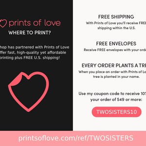 May include: Pink heart graphic with the text "prints of love" and "WHERE TO PRINT?"  The text below reads "Our shop has partnered with Prints of Love to offer fast, high-quality yet affordable printing plus FREE U.S. shipping!"  The text on the right side of the image reads "FREE SHIPPING", "FREE ENVELOPES", "EVERY ORDER PLANTS A TREE", and "Use my coupon code to receive 10% off your order of $49 or more: TWOSISTERS10". The text at the bottom of the image reads "printsoflove.com/ref/TWOSISTERS".