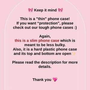 May include: Pink and white text on a pink background with a message about a thin phone case. The text reads: "Keep it mind. This is a "thin" phone case! If you want "protection", please check out our tough phone cases :). Again, this is a slim phone case which is meant to be less bulky. Also, it is a hard plastic phone case and its top and bottom are open. Please read the description for more details. Thank you."