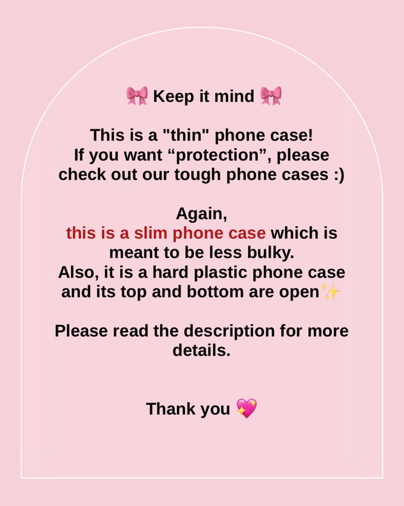 May include: Pink and white text on a pink background with a message about a thin phone case. The text reads: "Keep it mind. This is a "thin" phone case! If you want "protection", please check out our tough phone cases :). Again, this is a slim phone case which is meant to be less bulky. Also, it is a hard plastic phone case and its top and bottom are open. Please read the description for more details. Thank you."
